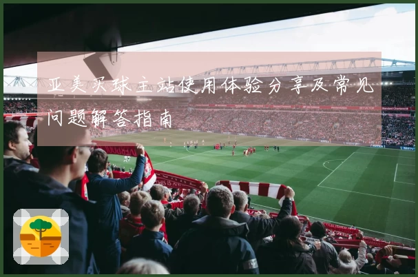 亚美买球主站使用体验分享及常见问题解答指南