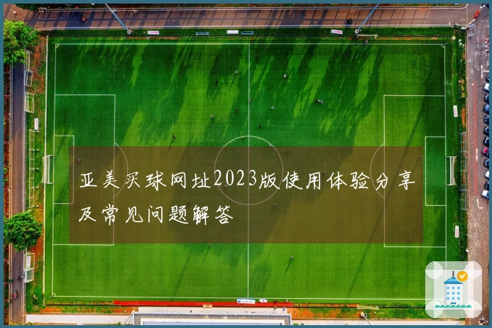亚美买球网址2023版使用体验分享及常见问题解答
