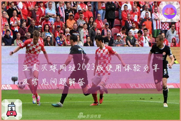 亚美买球网址2023版使用体验分享及常见问题解答