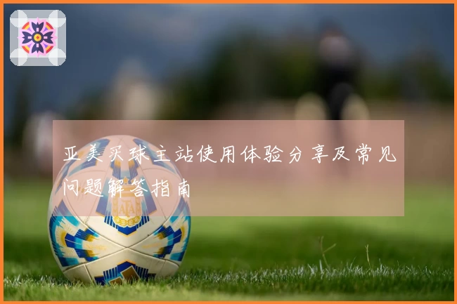 亚美买球主站使用体验分享及常见问题解答指南